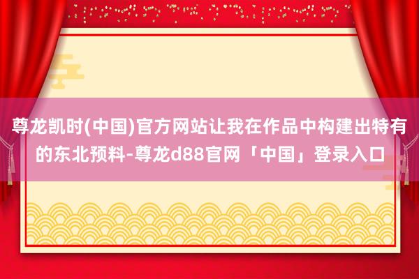 尊龙凯时(中国)官方网站让我在作品中构建出特有的东北预料-尊龙d88官网「中国」登录入口