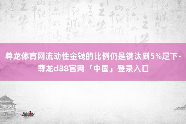 尊龙体育网流动性金钱的比例仍是镌汰到5%足下-尊龙d88官网「中国」登录入口