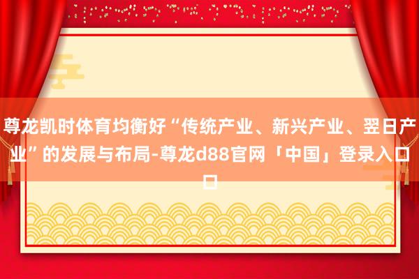尊龙凯时体育均衡好“传统产业、新兴产业、翌日产业”的发展与布局-尊龙d88官网「中国」登录入口