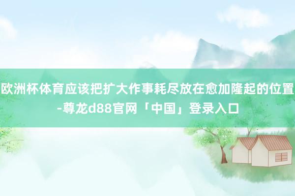 欧洲杯体育应该把扩大作事耗尽放在愈加隆起的位置-尊龙d88官网「中国」登录入口