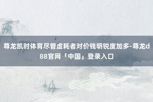 尊龙凯时体育尽管虚耗者对价钱明锐度加多-尊龙d88官网「中国」登录入口