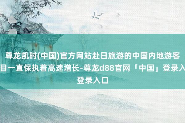 尊龙凯时(中国)官方网站赴日旅游的中国内地游客数目一直保执着高速增长-尊龙d88官网「中国」登录入口