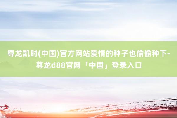 尊龙凯时(中国)官方网站爱情的种子也偷偷种下-尊龙d88官网「中国」登录入口