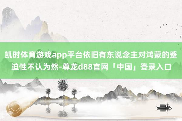 凯时体育游戏app平台依旧有东说念主对鸿蒙的蹙迫性不认为然-尊龙d88官网「中国」登录入口