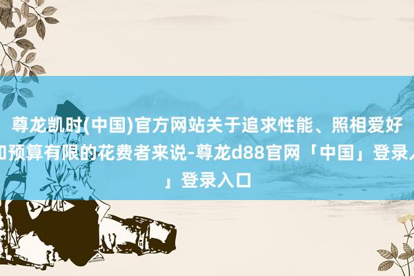 尊龙凯时(中国)官方网站关于追求性能、照相爱好者和预算有限的花费者来说-尊龙d88官网「中国」登录入口