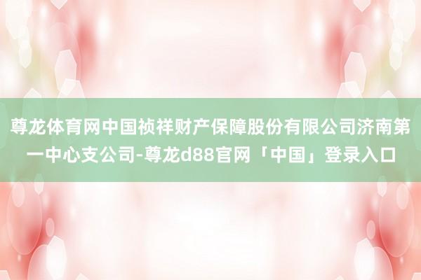 尊龙体育网中国祯祥财产保障股份有限公司济南第一中心支公司-尊龙d88官网「中国」登录入口