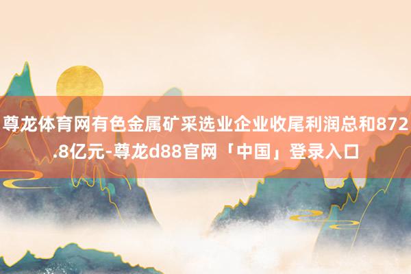 尊龙体育网有色金属矿采选业企业收尾利润总和872.8亿元-尊龙d88官网「中国」登录入口