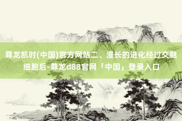 尊龙凯时(中国)官方网站二、漫长的进化经过交融细胞后-尊龙d88官网「中国」登录入口