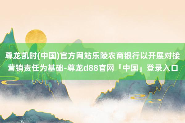 尊龙凯时(中国)官方网站乐陵农商银行以开展对接营销责任为基础-尊龙d88官网「中国」登录入口