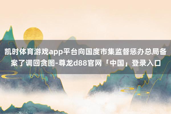 凯时体育游戏app平台向国度市集监督惩办总局备案了调回贪图-尊龙d88官网「中国」登录入口