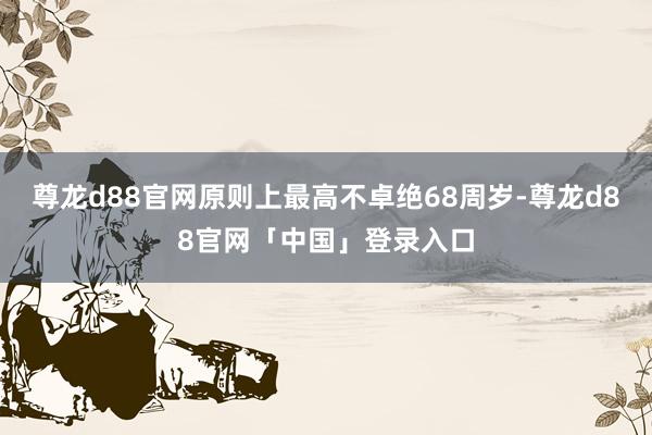 尊龙d88官网原则上最高不卓绝68周岁-尊龙d88官网「中国」登录入口