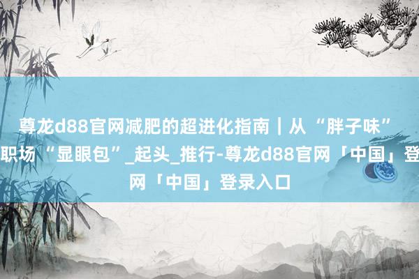 尊龙d88官网减肥的超进化指南｜从 “胖子味” 逆袭成职场 “显眼包”_起头_推行-尊龙d88官网「中国」登录入口