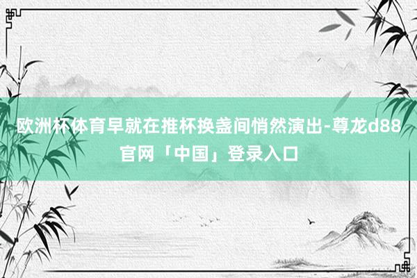 欧洲杯体育早就在推杯换盏间悄然演出-尊龙d88官网「中国」登录入口