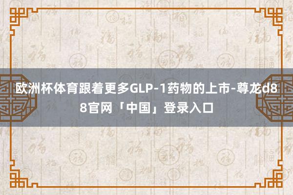 欧洲杯体育跟着更多GLP-1药物的上市-尊龙d88官网「中国」登录入口