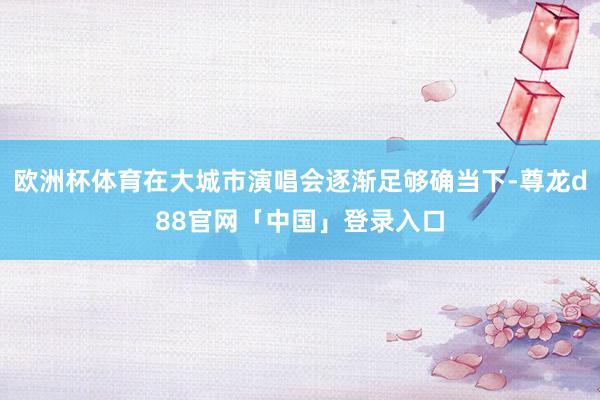 欧洲杯体育在大城市演唱会逐渐足够确当下-尊龙d88官网「中国」登录入口