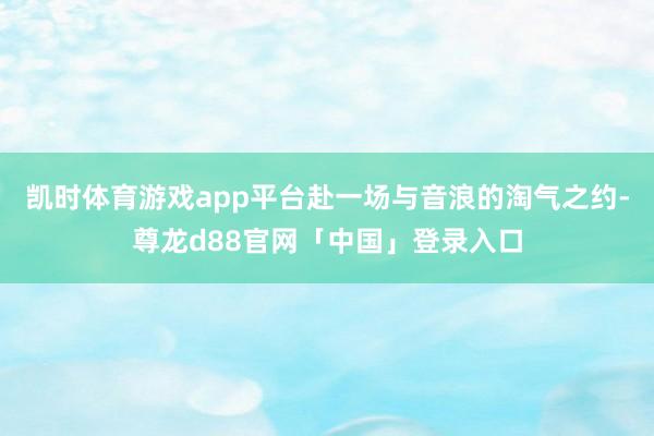 凯时体育游戏app平台赴一场与音浪的淘气之约-尊龙d88官网「中国」登录入口