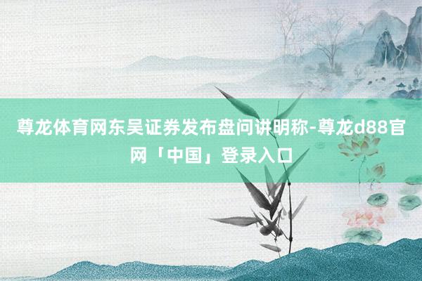 尊龙体育网东吴证券发布盘问讲明称-尊龙d88官网「中国」登录入口