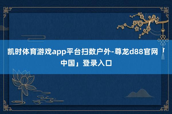 凯时体育游戏app平台扫数户外-尊龙d88官网「中国」登录入口
