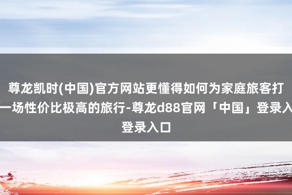 尊龙凯时(中国)官方网站更懂得如何为家庭旅客打造一场性价比极高的旅行-尊龙d88官网「中国」登录入口