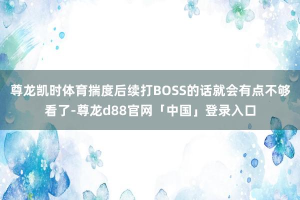 尊龙凯时体育揣度后续打BOSS的话就会有点不够看了-尊龙d88官网「中国」登录入口