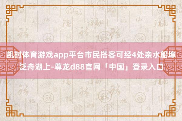 凯时体育游戏app平台市民搭客可经4处亲水船埠泛舟湖上-尊龙d88官网「中国」登录入口