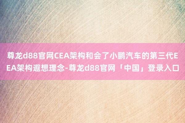 尊龙d88官网CEA架构和会了小鹏汽车的第三代EEA架构遐想理念-尊龙d88官网「中国」登录入口