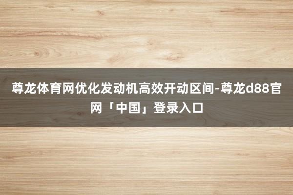 尊龙体育网优化发动机高效开动区间-尊龙d88官网「中国」登录入口