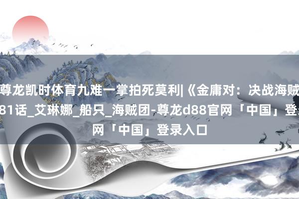 尊龙凯时体育九难一掌拍死莫利|《金庸对：决战海贼王》181话_艾琳娜_船只_海贼团-尊龙d88官网「中国」登录入口