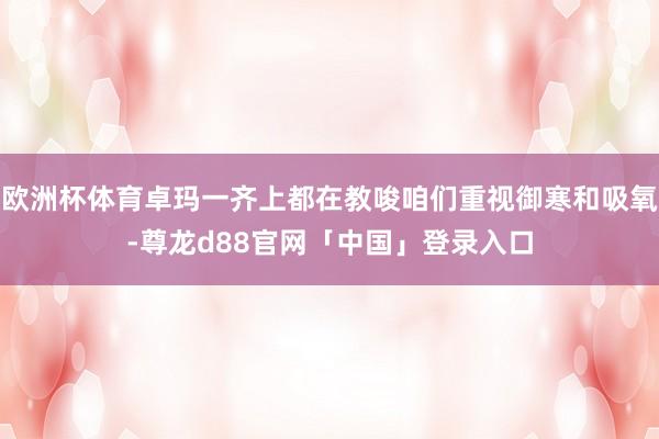 欧洲杯体育卓玛一齐上都在教唆咱们重视御寒和吸氧-尊龙d88官网「中国」登录入口