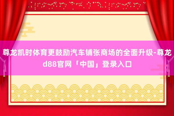 尊龙凯时体育更鼓励汽车铺张商场的全面升级-尊龙d88官网「中国」登录入口