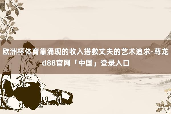 欧洲杯体育靠涌现的收入搭救丈夫的艺术追求-尊龙d88官网「中国」登录入口