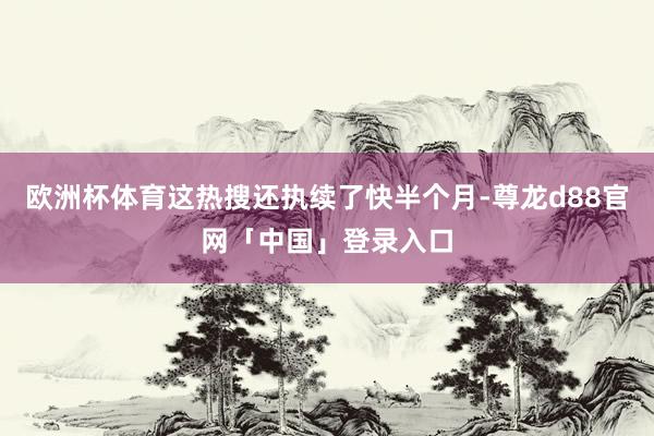 欧洲杯体育这热搜还执续了快半个月-尊龙d88官网「中国」登录入口