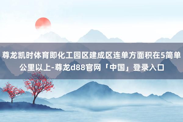 尊龙凯时体育即化工园区建成区连单方面积在5简单公里以上-尊龙d88官网「中国」登录入口