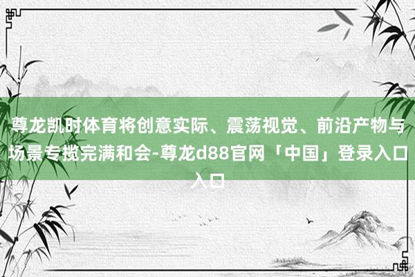 尊龙凯时体育将创意实际、震荡视觉、前沿产物与场景专揽完满和会-尊龙d88官网「中国」登录入口