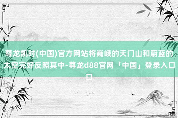 尊龙凯时(中国)官方网站将巍峨的天门山和蔚蓝的太空完好反照其中-尊龙d88官网「中国」登录入口