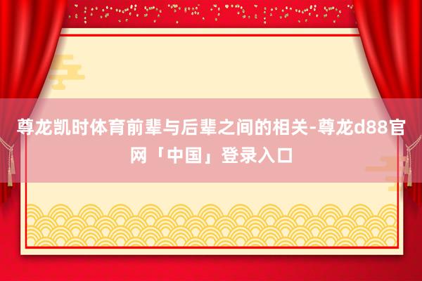 尊龙凯时体育前辈与后辈之间的相关-尊龙d88官网「中国」登录入口