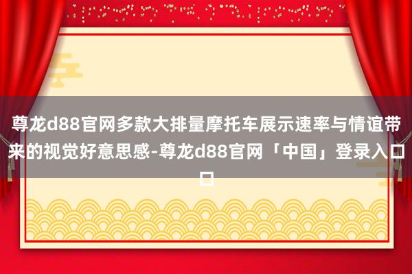 尊龙d88官网多款大排量摩托车展示速率与情谊带来的视觉好意思感-尊龙d88官网「中国」登录入口