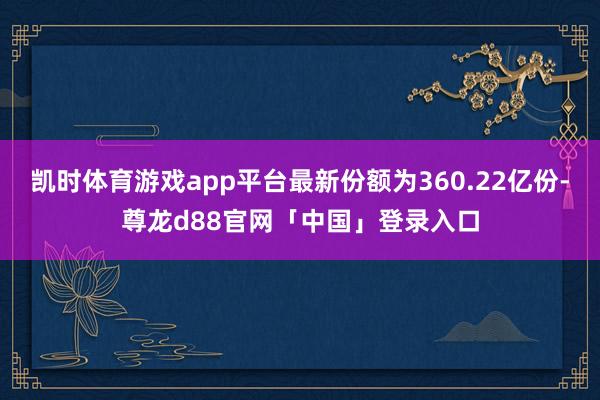 凯时体育游戏app平台最新份额为360.22亿份-尊龙d88官网「中国」登录入口
