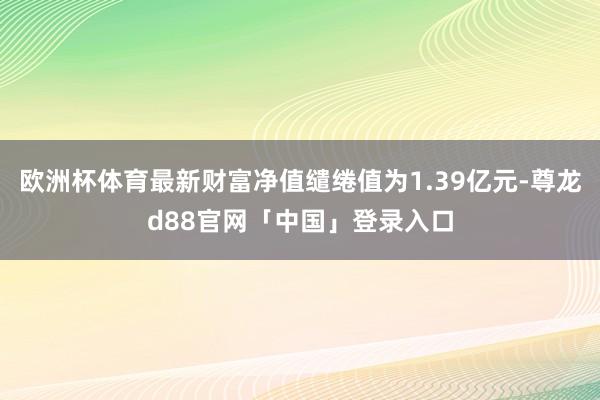 欧洲杯体育最新财富净值缱绻值为1.39亿元-尊龙d88官网「中国」登录入口