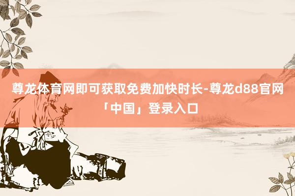 尊龙体育网即可获取免费加快时长-尊龙d88官网「中国」登录入口
