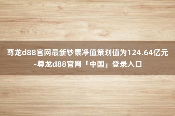 尊龙d88官网最新钞票净值策划值为124.64亿元-尊龙d88官网「中国」登录入口