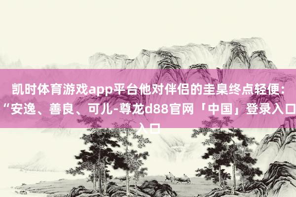 凯时体育游戏app平台他对伴侣的圭臬终点轻便：“安逸、善良、可儿-尊龙d88官网「中国」登录入口