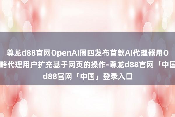 尊龙d88官网OpenAI周四发布首款AI代理器用Operator 约略代理用户扩充基于网页的操作-尊龙d88官网「中国」登录入口