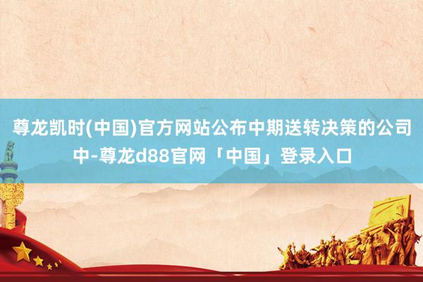 尊龙凯时(中国)官方网站公布中期送转决策的公司中-尊龙d88官网「中国」登录入口