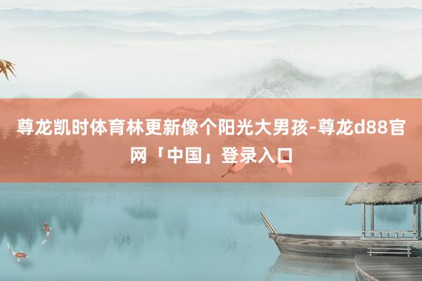 尊龙凯时体育林更新像个阳光大男孩-尊龙d88官网「中国」登录入口