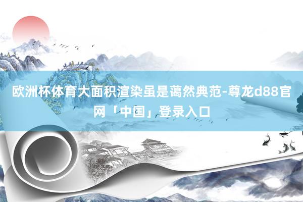 欧洲杯体育大面积渲染虽是蔼然典范-尊龙d88官网「中国」登录入口