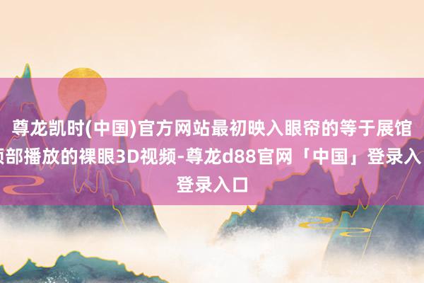 尊龙凯时(中国)官方网站最初映入眼帘的等于展馆顶部播放的裸眼3D视频-尊龙d88官网「中国」登录入口