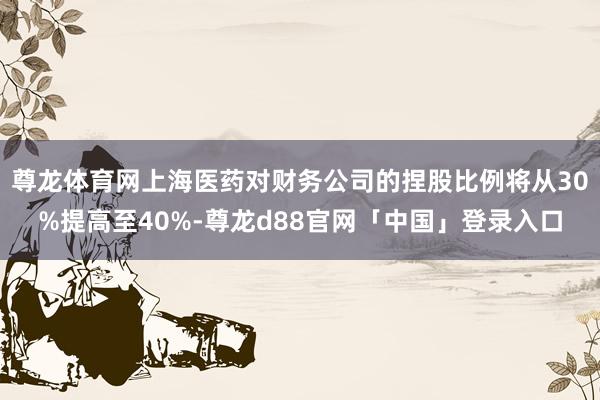 尊龙体育网上海医药对财务公司的捏股比例将从30%提高至40%-尊龙d88官网「中国」登录入口