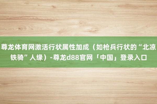尊龙体育网激活行状属性加成（如枪兵行状的“北凉铁骑”人缘）-尊龙d88官网「中国」登录入口
