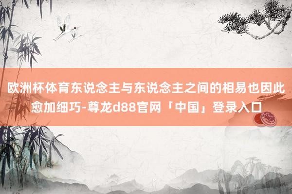 欧洲杯体育东说念主与东说念主之间的相易也因此愈加细巧-尊龙d88官网「中国」登录入口